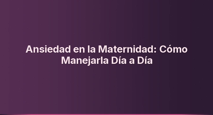 Ansiedad en la Maternidad: Cómo Manejarla Día a Día