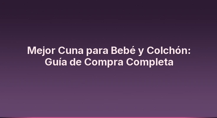 Mejor Cuna para Bebé y Colchón: Guía de Compra Completa